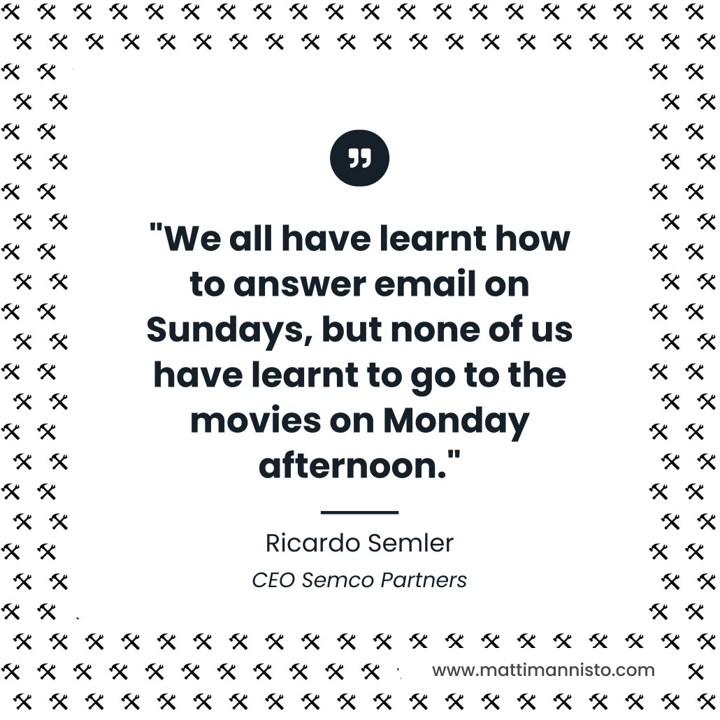 We all have learnt how to answer email on Sundays, but none of us have learnt to go to the movies on Monday afternoon. Ricardo Semler, CEO of Semco Partners